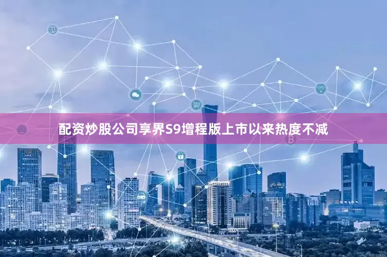 配资炒股公司享界S9增程版上市以来热度不减