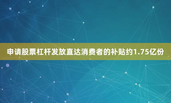 申请股票杠杆发放直达消费者的补贴约1.75亿份