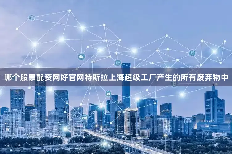 哪个股票配资网好官网特斯拉上海超级工厂产生的所有废弃物中