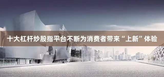 十大杠杆炒股指平台不断为消费者带来“上新”体验