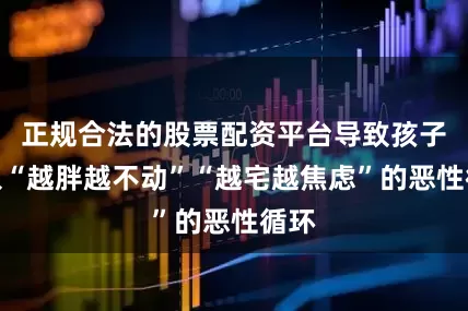 正规合法的股票配资平台导致孩子陷入“越胖越不动”“越宅越焦虑”的恶性循环