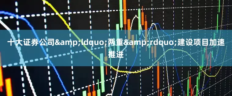 十大证券公司&ldquo;两重&rdquo;建设项目加速推进