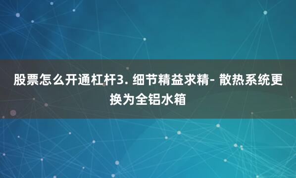 股票怎么开通杠杆3. 细节精益求精- 散热系统更换为全铝水箱