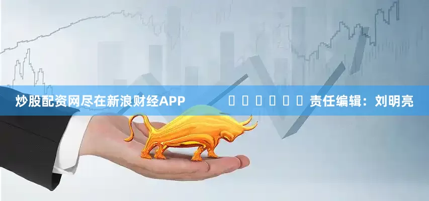 炒股配资网尽在新浪财经APP            						责任编辑：刘明亮