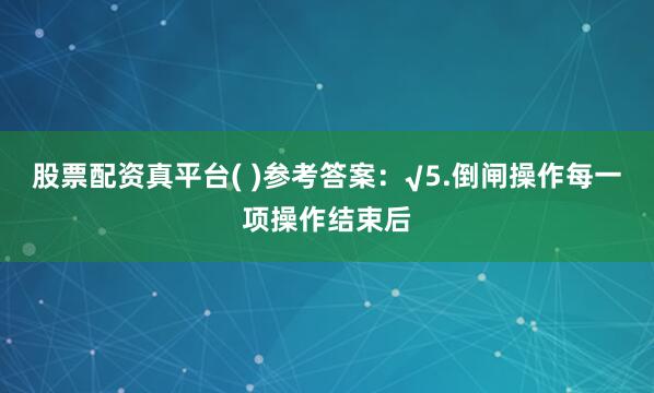 股票配资真平台( )参考答案：√5.倒闸操作每一项操作结束后