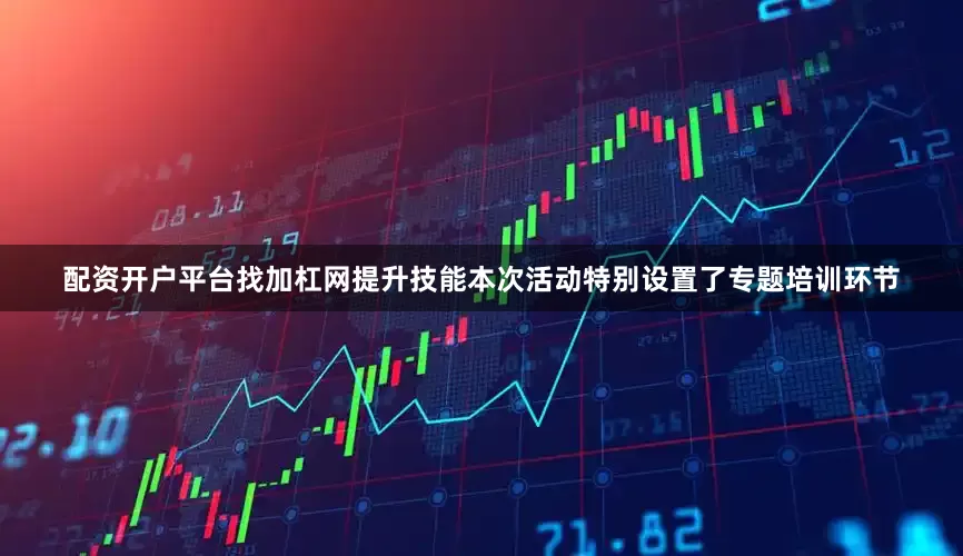 配资开户平台找加杠网提升技能　　本次活动特别设置了专题培训环节