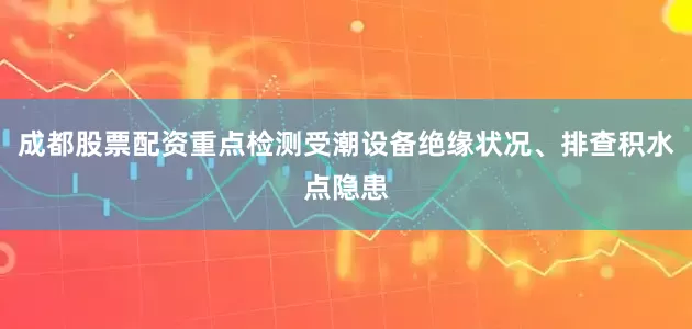 成都股票配资重点检测受潮设备绝缘状况、排查积水点隐患