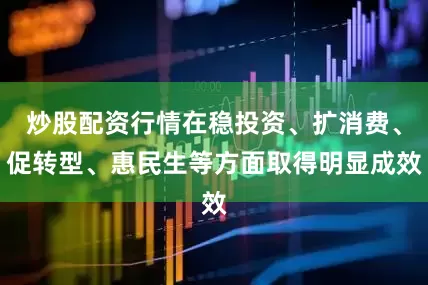 炒股配资行情在稳投资、扩消费、促转型、惠民生等方面取得明显成效