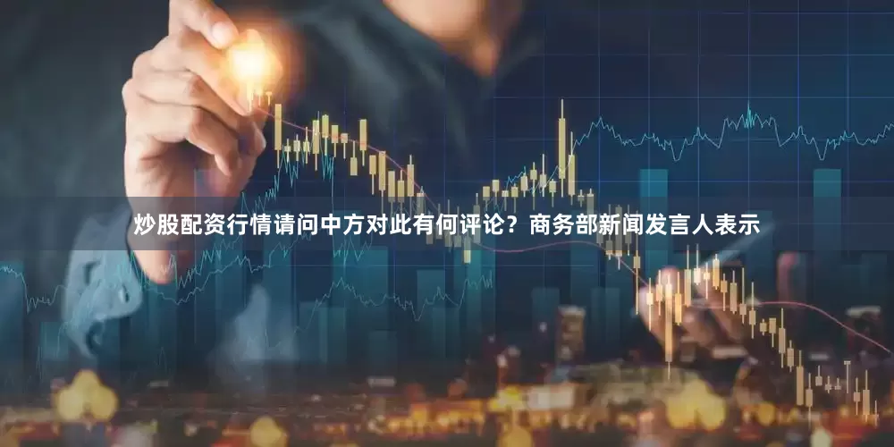 炒股配资行情请问中方对此有何评论？　　商务部新闻发言人表示