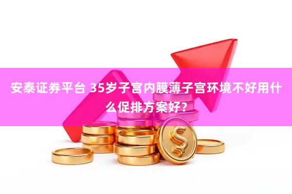 安泰证券平台 35岁子宫内膜薄子宫环境不好用什么促排方案好？
