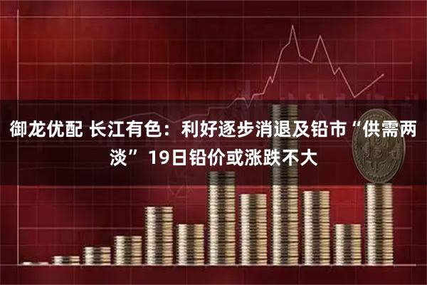 御龙优配 长江有色：利好逐步消退及铅市“供需两淡” 19日铅价或涨跌不大