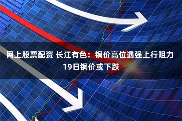 网上股票配资 长江有色：铜价高位遇强上行阻力 19日铜价或下跌