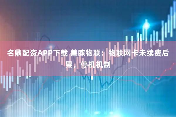 名鼎配资APP下载 善睐物联：物联网卡未续费后果，停机机制
