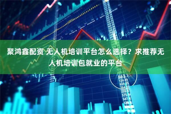 聚鸿鑫配资 无人机培训平台怎么选择？求推荐无人机培训包就业的平台