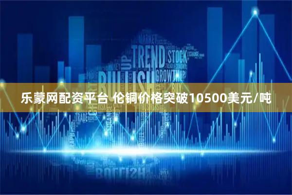 乐蒙网配资平台 伦铜价格突破10500美元/吨