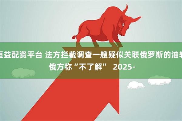 恒益配资平台 法方拦截调查一艘疑似关联俄罗斯的油轮 俄方称“不了解”  2025-