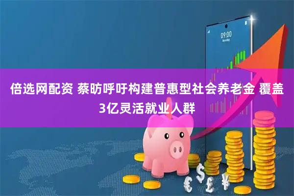 倍选网配资 蔡昉呼吁构建普惠型社会养老金 覆盖3亿灵活就业人群