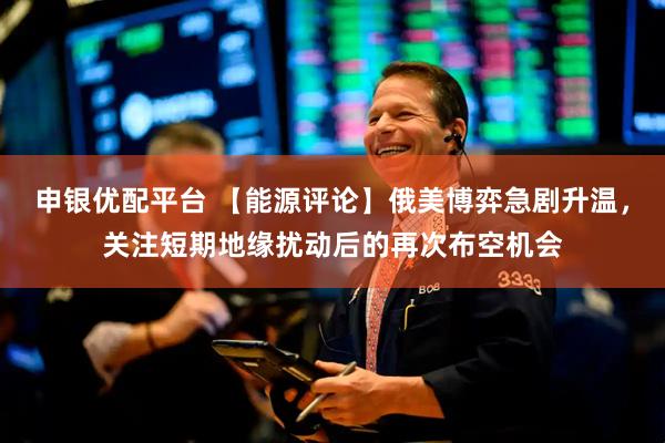 申银优配平台 【能源评论】俄美博弈急剧升温，关注短期地缘扰动后的再次布空机会
