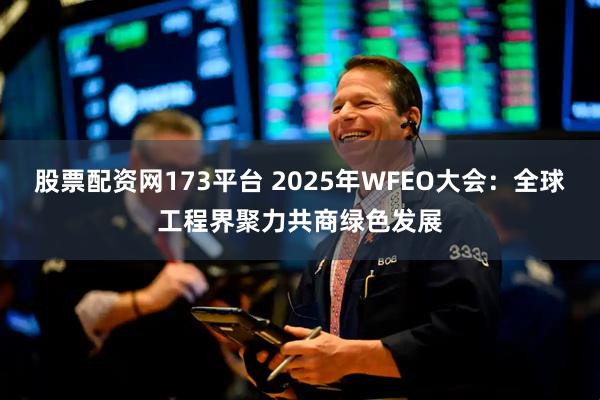 股票配资网173平台 2025年WFEO大会：全球工程界聚力共商绿色发展