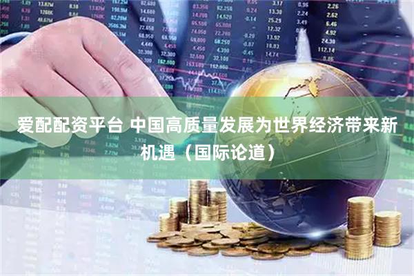 爱配配资平台 中国高质量发展为世界经济带来新机遇（国际论道）