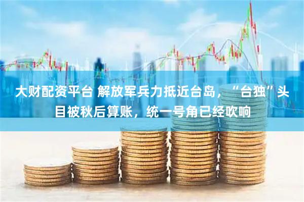 大财配资平台 解放军兵力抵近台岛，“台独”头目被秋后算账，统一号角已经吹响