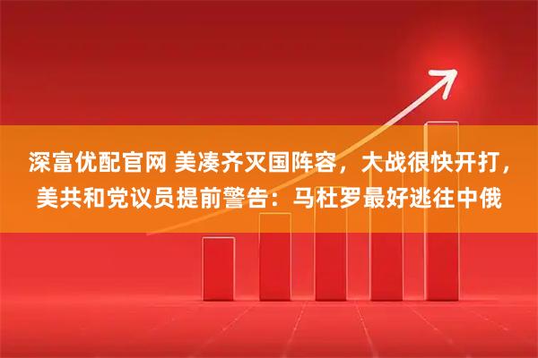 深富优配官网 美凑齐灭国阵容，大战很快开打，美共和党议员提前警告：马杜罗最好逃往中俄