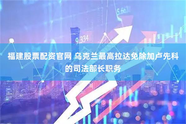 福建股票配资官网 乌克兰最高拉达免除加卢先科的司法部长职务