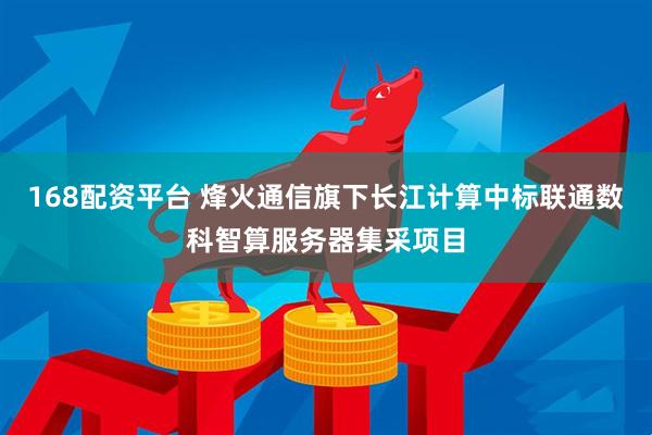 168配资平台 烽火通信旗下长江计算中标联通数科智算服务器集采项目