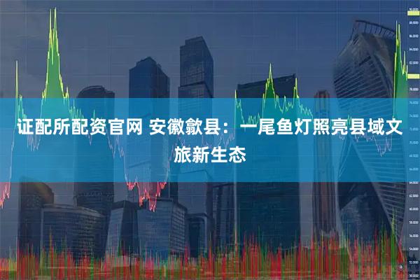 证配所配资官网 安徽歙县：一尾鱼灯照亮县域文旅新生态