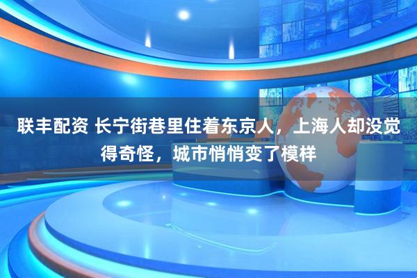 联丰配资 长宁街巷里住着东京人，上海人却没觉得奇怪，城市悄悄变了模样