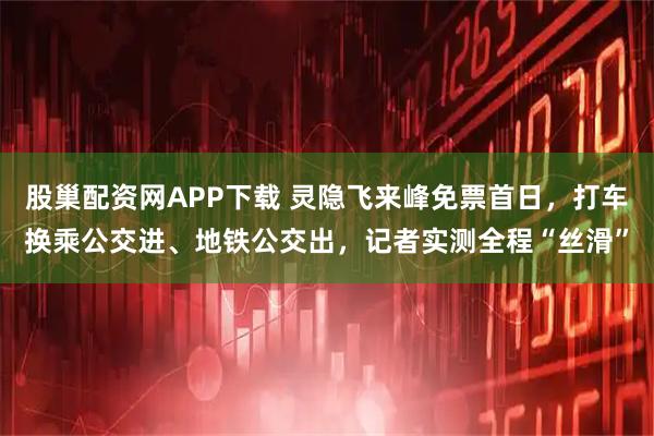 股巢配资网APP下载 灵隐飞来峰免票首日，打车换乘公交进、地铁公交出，记者实测全程“丝滑”