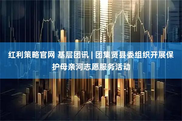 红利策略官网 基层团讯 | 团集贤县委组织开展保护母亲河志愿服务活动