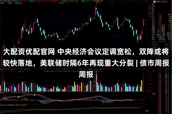 大配资优配官网 中央经济会议定调宽松，双降或将较快落地，美联储时隔6年再现重大分裂 | 债市周报