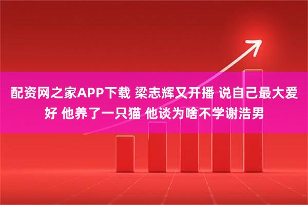 配资网之家APP下载 梁志辉又开播 说自己最大爱好 他养了一只猫 他谈为啥不学谢浩男
