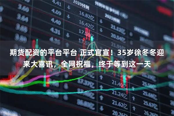 期货配资的平台平台 正式官宣！35岁徐冬冬迎来大喜讯，全网祝福，终于等到这一天