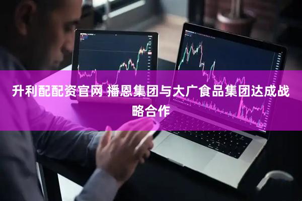 升利配配资官网 播恩集团与大广食品集团达成战略合作