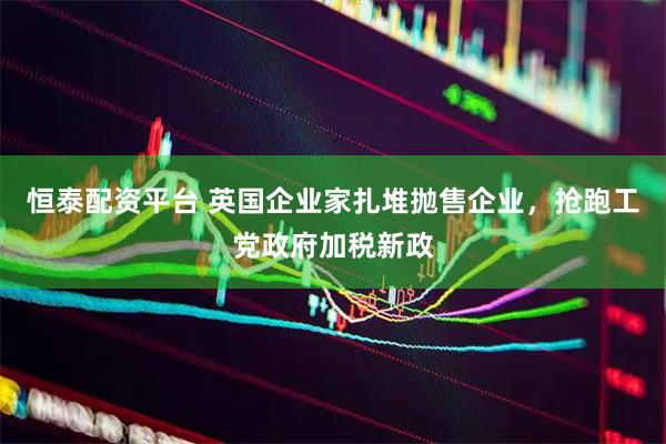 恒泰配资平台 英国企业家扎堆抛售企业，抢跑工党政府加税新政
