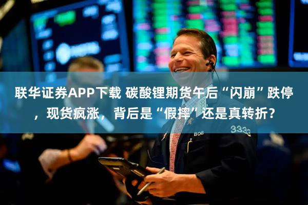 联华证券APP下载 碳酸锂期货午后“闪崩”跌停，现货疯涨，背后是“假摔”还是真转折？