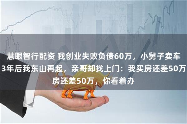 慧眼智行配资 我创业失败负债60万，小舅子卖车替我还债，3年后我东山再起，亲哥却找上门：我买房还差50万，你看着办