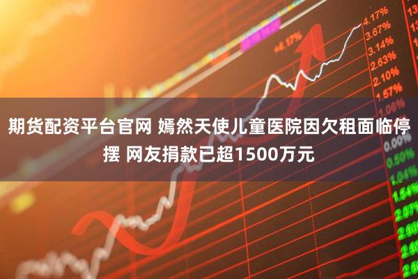 期货配资平台官网 嫣然天使儿童医院因欠租面临停摆 网友捐款已超1500万元