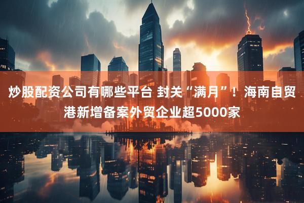 炒股配资公司有哪些平台 封关“满月”！海南自贸港新增备案外贸企业超5000家