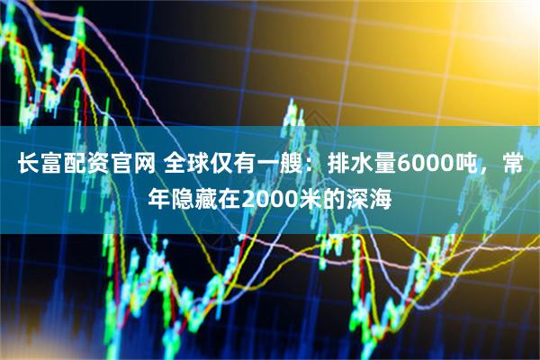 长富配资官网 全球仅有一艘：排水量6000吨，常年隐藏在2000米的深海