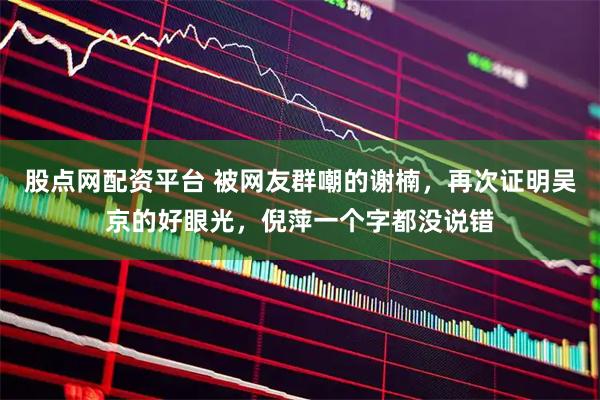 股点网配资平台 被网友群嘲的谢楠，再次证明吴京的好眼光，倪萍一个字都没说错