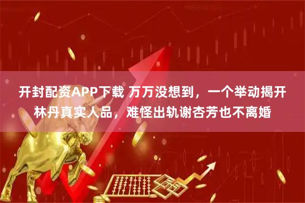 开封配资APP下载 万万没想到，一个举动揭开林丹真实人品，难怪出轨谢杏芳也不离婚