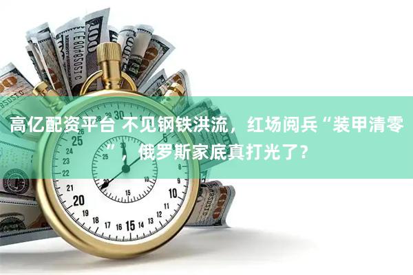 高亿配资平台 不见钢铁洪流，红场阅兵“装甲清零”，俄罗斯家底真打光了？