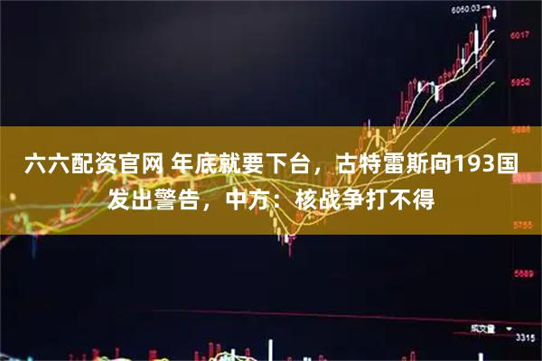 六六配资官网 年底就要下台，古特雷斯向193国发出警告，中方：核战争打不得